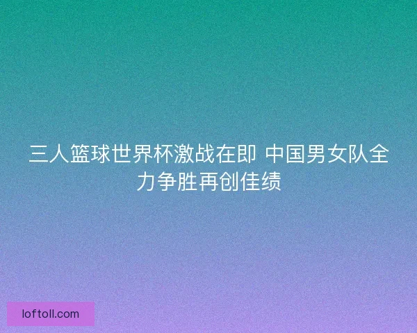 三人篮球世界杯激战在即 中国男女队全力争胜再创佳绩