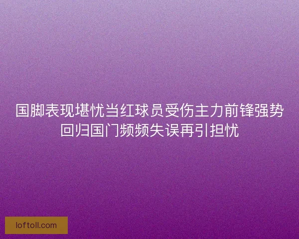 国脚表现堪忧当红球员受伤主力前锋强势回归国门频频失误再引担忧