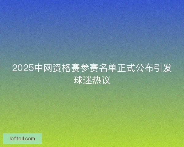 2025中网资格赛参赛名单正式公布引发球迷热议