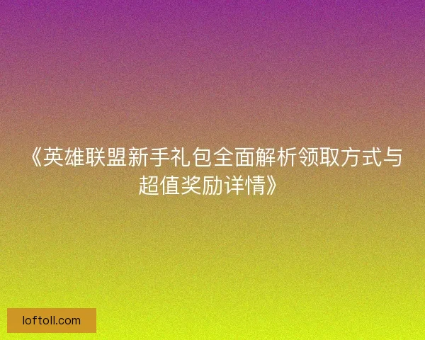 《英雄联盟新手礼包全面解析领取方式与超值奖励详情》