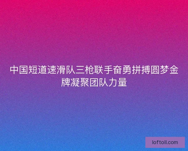 中国短道速滑队三枪联手奋勇拼搏圆梦金牌凝聚团队力量