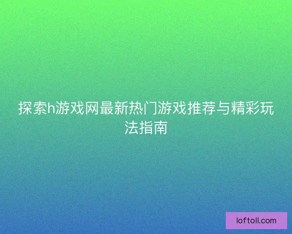 探索h游戏网最新热门游戏推荐与精彩玩法指南
