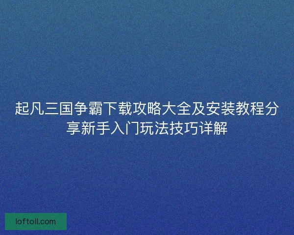 起凡三国争霸下载攻略大全及安装教程分享新手入门玩法技巧详解