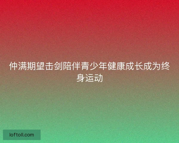 仲满期望击剑陪伴青少年健康成长成为终身运动