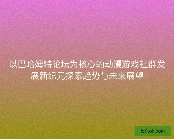 以巴哈姆特论坛为核心的动漫游戏社群发展新纪元探索趋势与未来展望