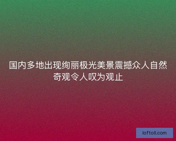 国内多地出现绚丽极光美景震撼众人自然奇观令人叹为观止