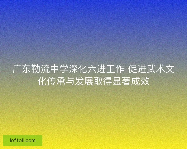 广东勒流中学深化六进工作 促进武术文化传承与发展取得显著成效